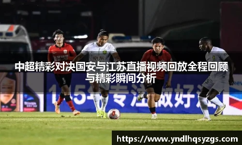 中超精彩对决国安与江苏直播视频回放全程回顾与精彩瞬间分析